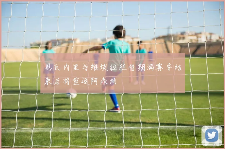 恩瓦内里与维埃拉租借期满赛季结束后将重返阿森纳