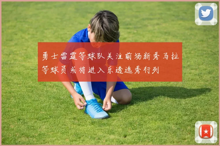 勇士雷霆等球队关注前场新秀马拉等球员或将进入乐透选秀行列