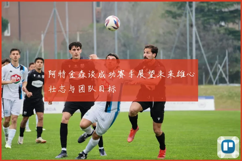 阿特金森谈成功赛季展望未来雄心壮志与团队目标