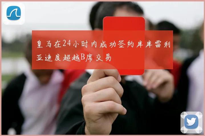 皇马在24小时内成功签约库库雷利亚速度超越B席交易