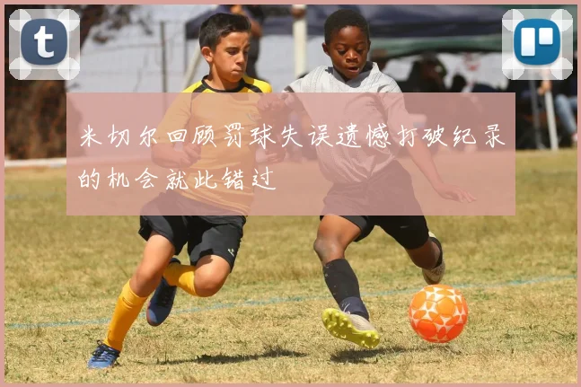 米切尔回顾罚球失误遗憾打破纪录的机会就此错过