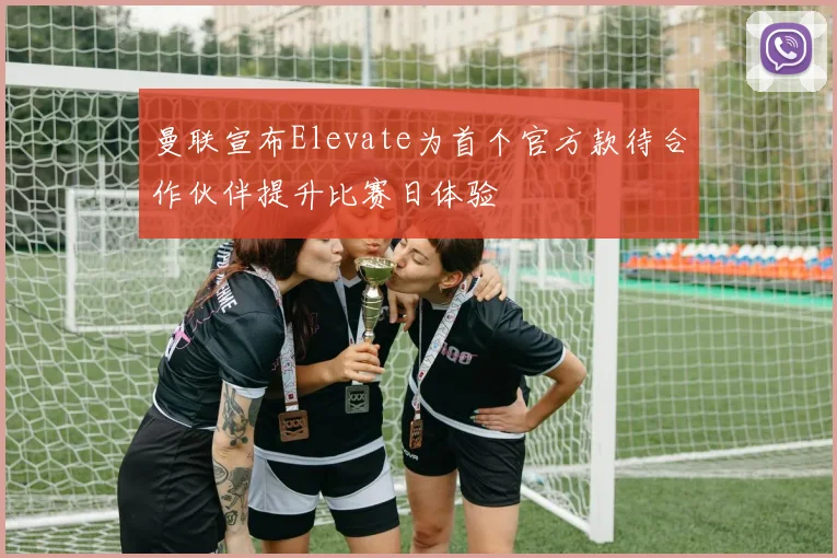曼联宣布Elevate为首个官方款待合作伙伴提升比赛日体验