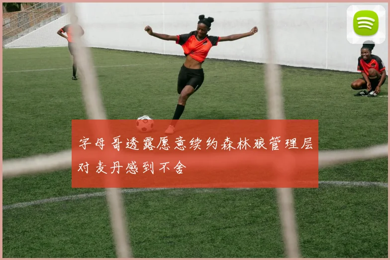 字母哥透露愿意续约森林狼管理层对麦丹感到不舍