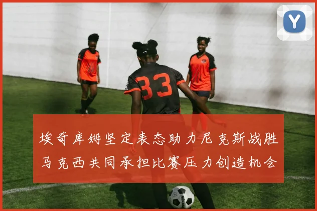 埃奇库姆坚定表态助力尼克斯战胜马克西共同承担比赛压力创造机会