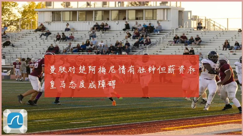 曼联对楚阿梅尼情有独钟但薪资和皇马态度成障碍