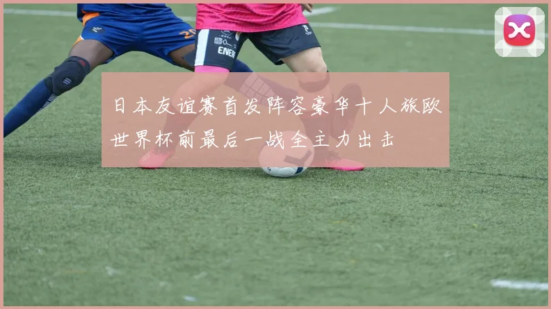 日本友谊赛首发阵容豪华十人旅欧世界杯前最后一战全主力出击