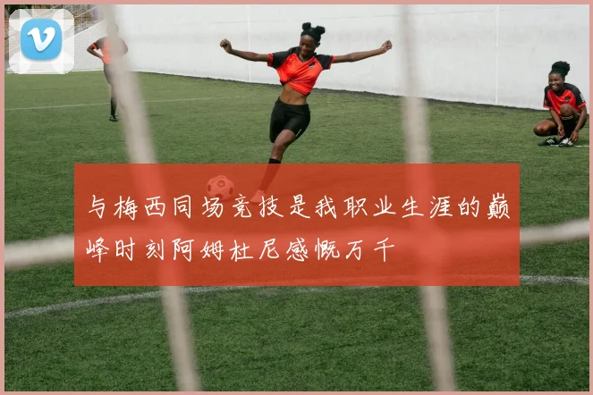与梅西同场竞技是我职业生涯的巅峰时刻阿姆杜尼感慨万千