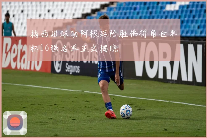 梅西进球助阿根廷险胜佛得角世界杯16强名单正式揭晓