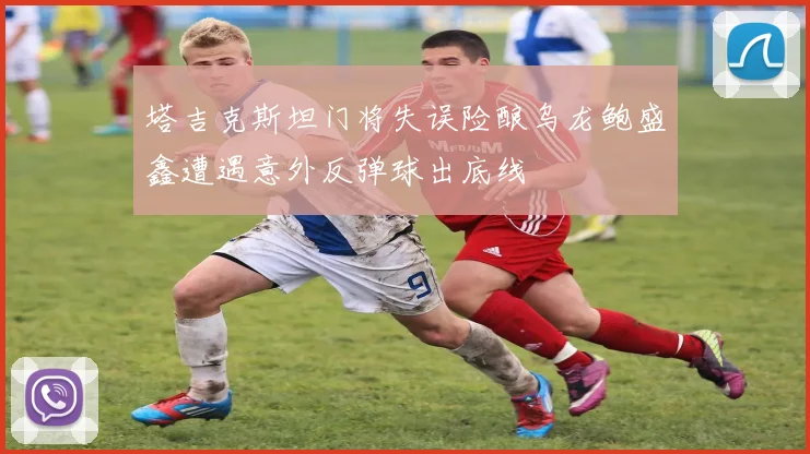 塔吉克斯坦门将失误险酿乌龙鲍盛鑫遭遇意外反弹球出底线