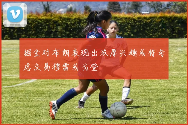 掘金对布朗表现出浓厚兴趣或将考虑交易穆雷或戈登