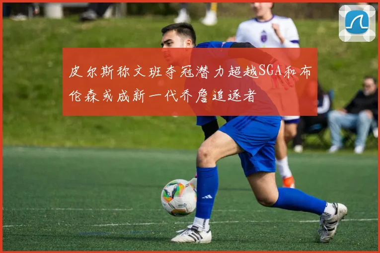 皮尔斯称文班夺冠潜力超越SGA和布伦森或成新一代乔詹追逐者
