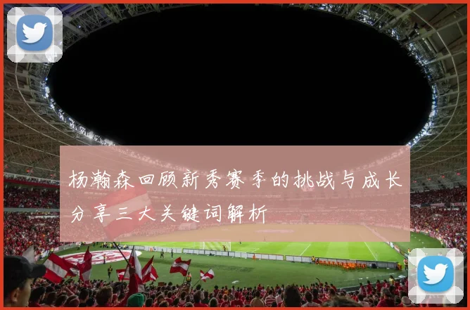 杨瀚森回顾新秀赛季的挑战与成长分享三大关键词解析
