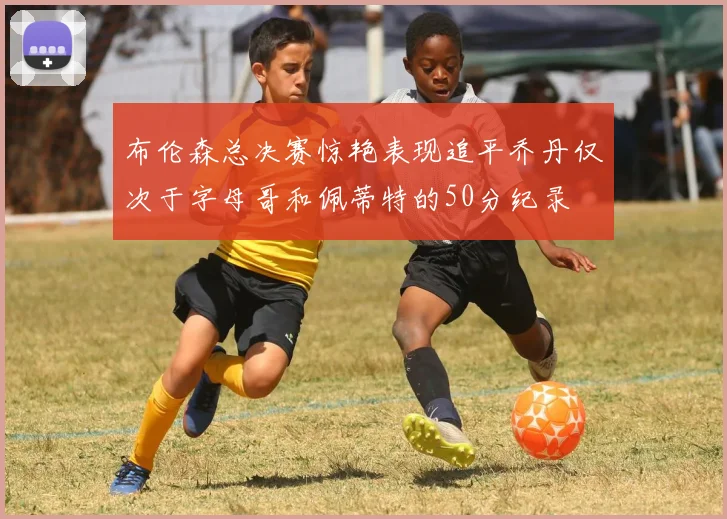 布伦森总决赛惊艳表现追平乔丹仅次于字母哥和佩蒂特的50分纪录
