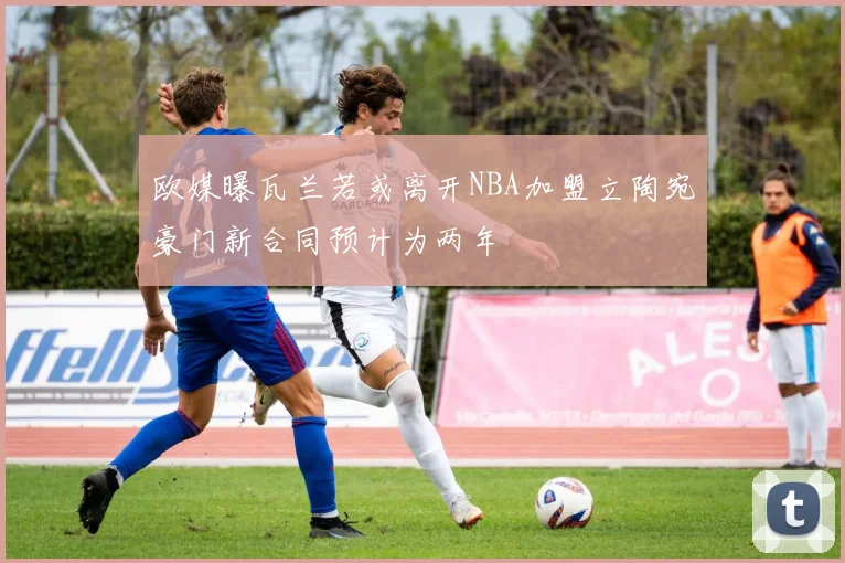 欧媒曝瓦兰若或离开NBA加盟立陶宛豪门新合同预计为两年