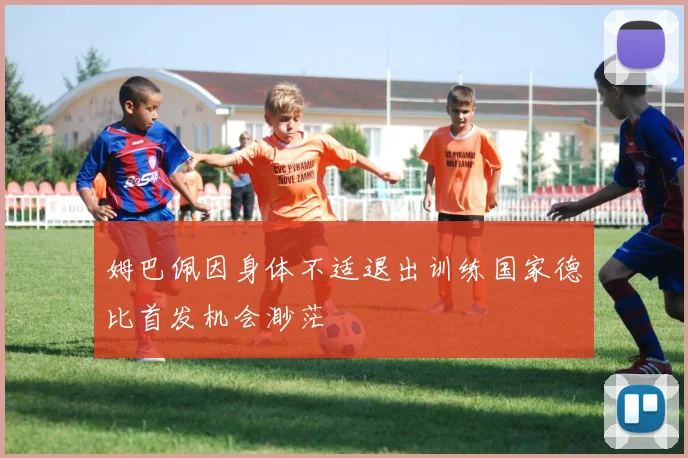 姆巴佩因身体不适退出训练国家德比首发机会渺茫