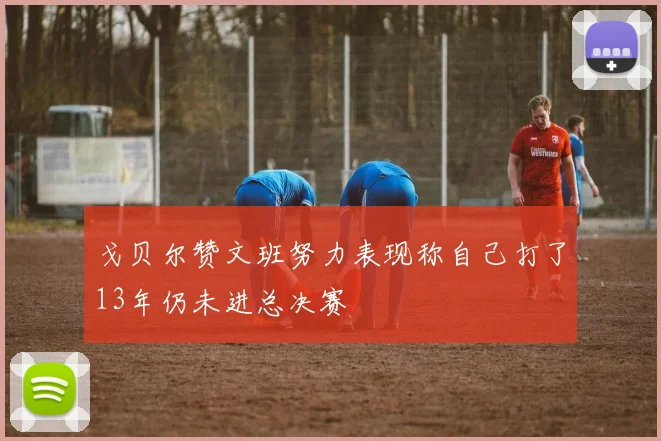 戈贝尔赞文班努力表现称自己打了13年仍未进总决赛