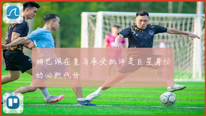 姆巴佩在皇马承受批评是巨星身份的必然代价