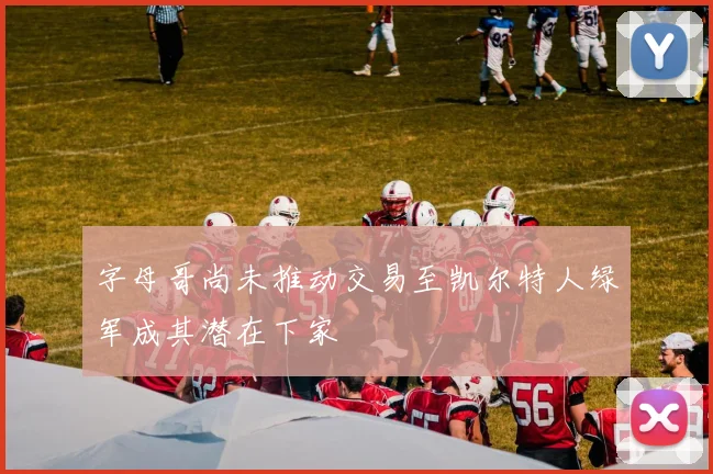 字母哥尚未推动交易至凯尔特人绿军成其潜在下家