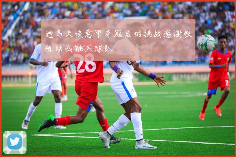 迪乌夫谈意甲夺冠后的挑战感谢教练助我融入球队