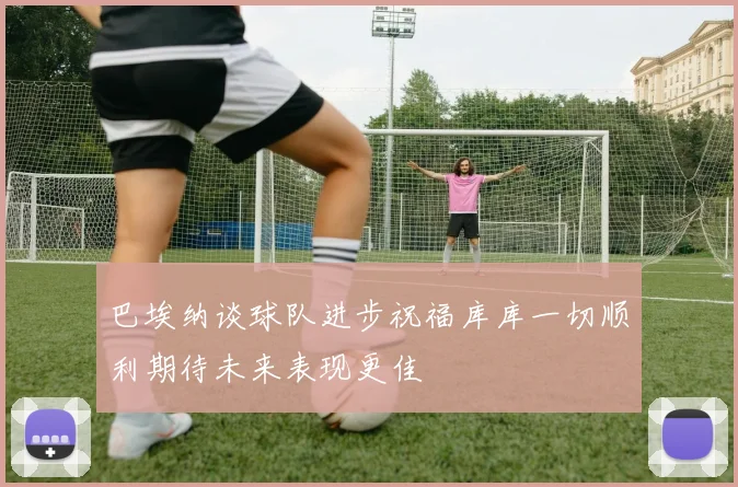 巴埃纳谈球队进步祝福库库一切顺利期待未来表现更佳